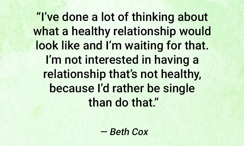 Quote From Beth Cox: "I've Done A Lot Of Thinking About What A Healthy Relationship Would Look Like And I'm Waiting For That. I'm Not Interested In Having A Relationship That's Not Healthy, Because I'd Rather Be Single Than Do That."
