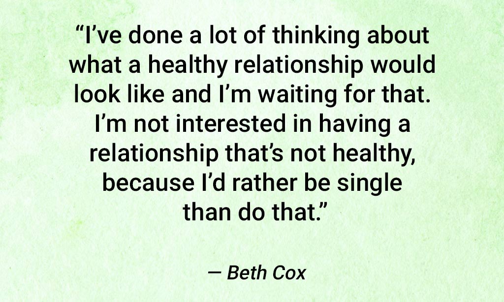 quote from beth cox, "i've done a lot of thinking about what a healthy relationship would look like and i'm waiting for that. i'm not interested in having a relationship that's not healthy, because i'd rather be single than do that."