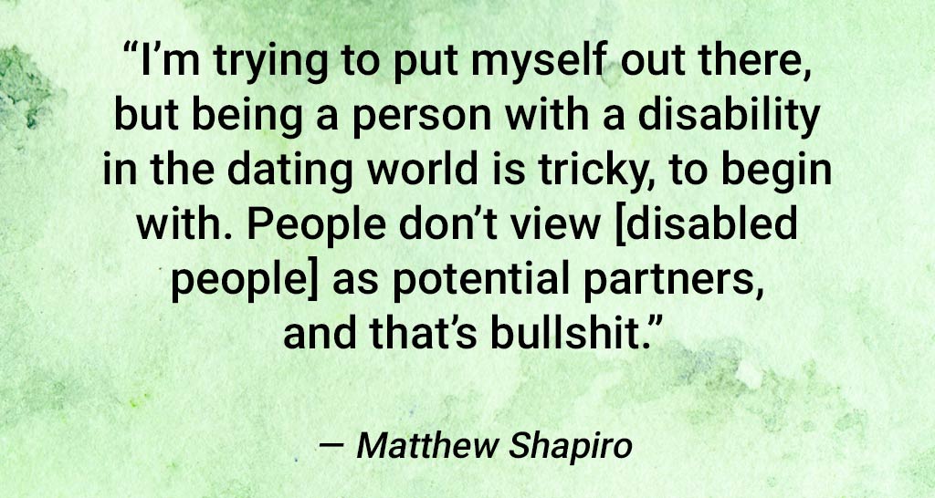 Quote From Matthew Shapiro: "I'm Trying To Put Myself Out There, But Being A Person With A Disability In The Dating World Is Tricky, To Begin With. People Don't View Disabled People As Potential Partners And That's Bullshit."